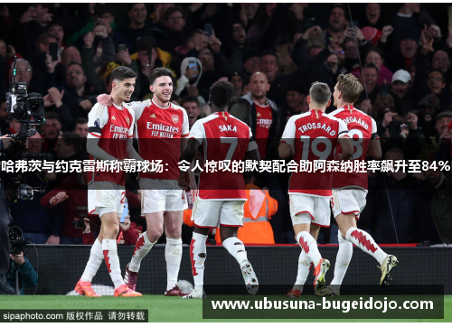 哈弗茨与约克雷斯称霸球场：令人惊叹的默契配合助阿森纳胜率飙升至84%